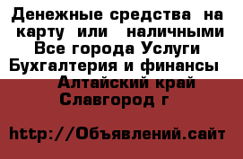 Денежные средства  на  карту  или   наличными - Все города Услуги » Бухгалтерия и финансы   . Алтайский край,Славгород г.